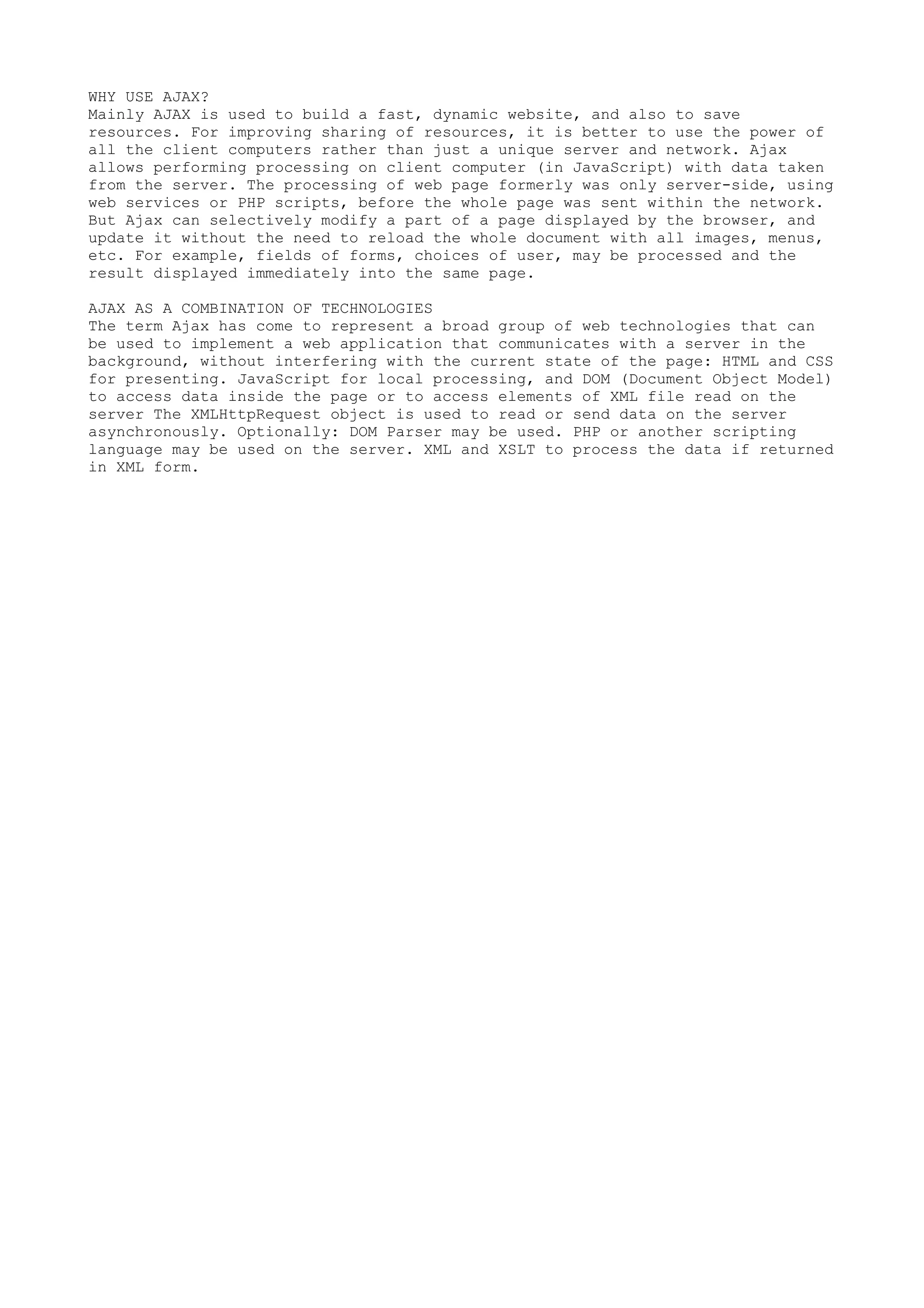 WHY USE AJAX?
Mainly AJAX is used to build a fast, dynamic website, and also to save
resources. For improving sharing of resources, it is better to use the power of
all the client computers rather than just a unique server and network. Ajax
allows performing processing on client computer (in JavaScript) with data taken
from the server. The processing of web page formerly was only server-side, using
web services or PHP scripts, before the whole page was sent within the network.
But Ajax can selectively modify a part of a page displayed by the browser, and
update it without the need to reload the whole document with all images, menus,
etc. For example, fields of forms, choices of user, may be processed and the
result displayed immediately into the same page.

AJAX AS A COMBINATION OF TECHNOLOGIES
The term Ajax has come to represent a broad group of web technologies that can
be used to implement a web application that communicates with a server in the
background, without interfering with the current state of the page: HTML and CSS
for presenting. JavaScript for local processing, and DOM (Document Object Model)
to access data inside the page or to access elements of XML file read on the
server The XMLHttpRequest object is used to read or send data on the server
asynchronously. Optionally: DOM Parser may be used. PHP or another scripting
language may be used on the server. XML and XSLT to process the data if returned
in XML form.
 