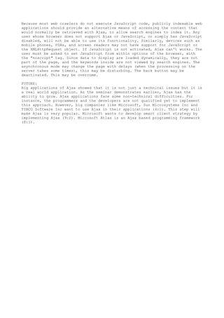 Because most web crawlers do not execute JavaScript code, publicly indexable web
applications should provide an alternative means of accessing the content that
would normally be retrieved with Ajax, to allow search engines to index it. Any
user whose browser does not support Ajax or JavaScript, or simply has JavaScript
disabled, will not be able to use its functionality. Similarly, devices such as
mobile phones, PDAs, and screen readers may not have support for JavaScript or
the XMLHttpRequest object. If JavaScript is not activated, Ajax can't works. The
user must be asked to set JavaScript from within options of the browser, with
the "noscript" tag. Since data to display are loaded dynamically, they are not
part of the page, and the keywords inside are not viewed by search engines. The
asynchronous mode may change the page with delays (when the processing on the
server takes some times), this may be disturbing. The back button may be
deactivated. This may be overcome.

FUTURE:
Big applications of Ajax showed that it is not just a technical issues but it is
a real world application. As the seminar demonstrates earlier, Ajax has the
ability to grow. Ajax applications face some non-technical difficulties. For
instance, the programmers and the developers are not qualified yet to implement
this approach. However, big companies like Microsoft, Sun Microsystems Inc and
TIBCO Software Inc want to use Ajax in their applications (4:1). This step will
make Ajax is very popular. Microsoft wants to develop smart client strategy by
implementing Ajax (9:2). Microsoft Atlas is an Ajax based programming framework
(8:1).
 