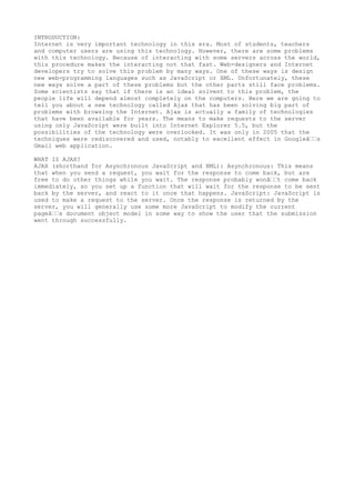 INTRODUCTION:
Internet is very important technology in this era. Most of students, teachers
and computer users are using this technology. However, there are some problems
with this technology. Because of interacting with some servers across the world,
this procedure makes the interacting not that fast. Web-designers and Internet
developers try to solve this problem by many ways. One of these ways is design
new web-programming languages such as JavaScript or XML. Unfortunately, these
new ways solve a part of these problems but the other parts still face problems.
Some scientists say that if there is an ideal solvent to this problem, the
people life will depend almost completely on the computers. Here we are going to
tell you about a new technology called Ajax that has been solving big part of
problems with browsing the Internet. Ajax is actually a family of technologies
that have been available for years. The means to make requests to the server
using only JavaScript were built into Internet Explorer 5.5, but the
possibilities of the technology were overlooked. It was only in 2005 that the
techniques were rediscovered and used, notably to excellent effect in Googleâ€€s
Gmail web application.

WHAT IS AJAX?
AJAX (shorthand for Asynchronous JavaScript and XML): Asynchronous: This means
that when you send a request, you wait for the response to come back, but are
free to do other things while you wait. The response probably wonâ€€t come back
immediately, so you set up a function that will wait for the response to be sent
back by the server, and react to it once that happens. JavaScript: JavaScript is
used to make a request to the server. Once the response is returned by the
server, you will generally use some more JavaScript to modify the current
pageâ€€s document object model in some way to show the user that the submission
went through successfully.
 