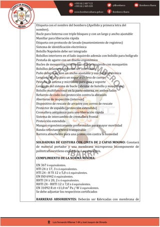 Etiqueta con el nombre del bombero (Apellido y primera letra del
nombre).
Bucle para linterna con triple bloqueo y con un largo y ancho ajustable
Manillar para liberación rápida
Etiqueta con protocolo de lavado (mantenimiento de registros)
Sistema de identificación electrónica
Bolsillo Napoleón debe ser integrado
Bolsillos interiores en el lado izquierdo además con bolsillo para bolígrafo
Pestaña de agarre con un diseño ergonómico
Bucles de mosquetón internos en el lado izquierdo con mosquetón
Bolsillos delanteros deberán ser insertados
Puño deberá ser con un ancho ajustable y con pulsera térmica
Lengüeta de clip para un soporte de leva de cuerpo
Pestaña de antena y micrófono para guía y soporte
Lengüeta del sistema de bucle (abridor de bolsillo y mosquetón)
Bolsillo multifuncional en la parte externa, en ambos lados
Refuerzo de codo con protección contra la abrasión
Aberturas de inspección (internas)
Dispositivo de rescate de arrastre con correa de rescate
Protector de espalda (protección extendida)
Cremallera antipánico para una liberación rápida
Sistema de intercambio de cremallera frontal
Protección extendida
Mangas ergonómicamente preformadas para mayor movilidad
Banda reflectante textil transpirable
Barrera absorbente para una protección contra la humedad
SOLDADURA DE COSTURA CON CINTA DE 2 CAPAS MINIMO: Constará
de material portador y una membrana microporosa bicomponente de
politetrafluoretileno expandido ó equivalentes.
CUMPLIMIENTO DE LA NORMA MINIMA:
EN 367 ó equivalentes.
HTI 24 ≥ 17, 3 s ó equivalentes.
HTI 24 - H TI 12 ≥ 5,0 s ó equivalentes.
EN ISO 6942 ó equivalentes.
RHTI 24 ≥ 20, 2 s ó equivalentes.
RHTI 24 - RHTI 12 ≥ 7,0 s ó equivalentes.
EN 31092 R et <11,0 m² Pa / W ó equivalentes.
Se debe adjuntar los respectivos certificados
BARRERAS ABSORBENTES: Deberán ser fabricadas con membrana de
 