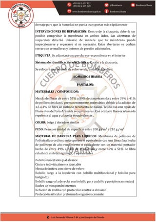 drenaje para que la humedad se pueda transportar más rápidamente
INTERVENCIONES DE REPARACIÓN: Dentro de la chaqueta, debería ser
posible comprobar la membrana en ambos lados. Las aberturas de
inspección deberán ubicarse de manera que la membrana pueda
inspeccionarse y repararse si es necesario. Estas aberturas se podrán
cerrar con cremalleras y botones de presión adicionales.
ETIQUETA: Se adjuntará una percha correspondiente en el interior
Sistema de identificación electrónica: Cosido a la chaqueta.
Se colocará una leyenda de color verde/amarillo que dice:
BOMBEROS IBARRA
PANTALON:
MATERIALES / COMPOSICION:
Mezcla de fibras de entre 57% a 59% de para-aramida y entre 39% a 41%
de polibencimidazol, permanentemente antiestático debido a la adición de
1.5 a 3% de fibra de carbono recubierta de nailon. Tejido liso con tejido de
filamentos de Para-Aramida ó equivalentes. Con acabado fluorocarbonado
repelente al agua y al aceite ó equivalentes .
COLOR: beige / dorado o similar
PESO: Peso por unidad de superficie entre 200 g / m² a 210 g / m²
MATERIAL DE BARRERA PARA LÍQUIDOS: Membrana de polímero de
Politetrafluoroetileno microporosa ó equivalente con una línea fina hecha
de polímero de alto rendimiento ó equivalente con un material portador
hecho de entre 49% a 51% de m-aramida y entre 49% a 51% de fibra
celulósica sintética ignifuga, o equivalentes
Bolsillos insertados y al alcance
Cintura individualmente ajustable
Mosca delantera con cierre de velcro
Bolsillo cargo a la izquierda con bolsillo multifuncional y bolsillo para
bolígrafo)
Bolsillo cargo a la derecha con bolsillo para cuchillo y portaherramientas)
Bucles de mosquetón internos
Refuerzo de rodilla con protección contra la abrasión
Protección articular preformada ergonómicamente
 