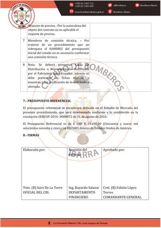 6 Reajuste de precios. -Por la naturaleza del
objeto del contrato no es aplicable el
reajuste de precios.
7 Miembros de comisión técnica. – Por
tratarse de un procedimiento que no
sobrepasa el 0,000002 del presupuesto
inicial del estado no es necesario conformar
una comisión técnica.
8 Nota: Se deberá presentar Carta de
Distribución o Representación Autorizada
por el Fabricante para Ecuador, además se
debe presentar las fichas técnicas y
muestras para verificación de lo solicitado y
ofertado.
7.- PRESUPUESTO REFERENCIAL
El presupuesto referencial se encontrará definido en el Estudio de Mercado del
presente procedimiento, que será determinado conforme a lo establecido en la
resolución SERCOP-2016- 0000072 de 31 de agosto de 2016.
El Presupuesto Referencial es de $ USD $ 59.695,00 (Cincuenta y nueve mil
seiscientos noventa y cinco con 00/100) dólares de Estados Unidos de América.
8.- FIRMAS
Elaborado por:
Tnte. (B) Sairi De La Torre
OFICIAL DEL CBI.
Revisión del
proceso:
Ing. Bayardo Salazar
DEPARTAMENTO
FINANCIERO
Aprobado por:
Crnl. (B) Fabián López
Torres
COMANDANTE GENERAL.
Firmado electrónicamente por:
SAIRI TUPAK DE
LA TORRE
CRIOLLO
Firmado electrónicamente por:
LUIS BAYARDO
SALAZAR PEREZ
Firmado electrónicamente por:
MILTON FABIAN
LOPEZ TORRES
 