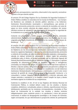 y financiera, presupuestaria y operativa, observando la ley especial y normativas
vigentes a las que estarán sujetos.
El artículo 274 del Código Orgánico De Las Entidades De Seguridad Ciudadana Y
Orden Público establece la naturaleza de los Cuerpo de Bomberos. - Los Cuerpos
de Bomberos son entidades de derecho público adscritas a los Gobiernos
Autónomos Descentralizados municipales o metropolitanos, que prestan el
servicio de prevención, protección, socorro y extinción de incendios, así como de
apoyo en otros eventos adversos de origen natural o antrópico. Así mismo
efectúan acciones de salvamento con el propósito de precautelar la seguridad de
la ciudadanía en su respectiva circunscripción territorial.
Contarán con patrimonio y fondos propios, personalidad jurídica, autonomía
administrativa, financiera, presupuestaria y operativa. Los recursos que les sean
asignados por Ley se transferirán directamente a las cuentas de los Cuerpos de
Bomberos.
El artículo 276 del Código Orgánico De Las Entidades De Seguridad Ciudadana Y
Orden Público determina las funciones de los Cuerpos de Bomberos.- Los Cuerpos
de Bomberos en las circunscripciones territoriales cantonales y metropolitanas
tienen las siguientes funciones: 1. Ejecutar los servicios de prevención, protección
y extinción de incendios, así como socorrer en desastres naturales y emergencias,
además de realizar acciones de salvamento; 2. Actuar, según los protocolos
establecidos para el efecto, en forma coordinada con los diferentes órganos del
Sistema Nacional Descentralizado de Gestión de Riesgos; 3. Estructurar y ejecutar
campañas de prevención y control de desastres naturales o emergencias,
orientadas a la reducción de riesgos, en coordinación con el ente rector nacional; 4.
Diseñar y ejecutar planes y programas de capacitación para prevenir y mitigar los
efectos de desastres naturales y emergencias, en coordinación con los Gobiernos
Autónomos Descentralizados metropolitanos o municipales y con el ente rector
nacional de gestión de riesgos; 5. Incentivar la participación, involucrar a la
comunidad y realizar campañas para la prevención y reacción adecuada ante
riesgos naturales y antrópicos; y, 6. Cumplir y hacer cumplir las leyes y demás
normativa vigente en el ámbito de sus competencias.
Conforme lo establece el Art. 23 de la Ley Orgánica del Sistema Nacional de
Contratación Pública, la entidad deberá contar con los estudios y diseños
completos, definitivos y actualizados, planos y cálculos, especificaciones técnicas,
debidamente aprobados por las instancias correspondientes, vinculados al Plan
Anual de Contratación de la entidad. Los estudios y diseños incluirán
obligatoriamente como condición previa a su aprobación e inicio del proceso
contractual, el análisis de desagregación tecnológica o de Compra de Inclusión,
según corresponda, los que determinarán la proporción mínima de participación
 