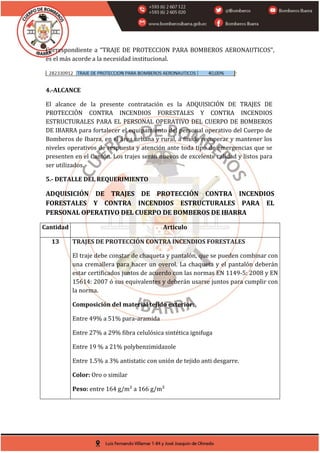 Correspondiente a “TRAJE DE PROTECCION PARA BOMBEROS AERONAUTICOS”,
es el más acorde a la necesidad institucional.
4.-ALCANCE
El alcance de la presente contratación es la ADQUISICIÓN DE TRAJES DE
PROTECCIÓN CONTRA INCENDIOS FORESTALES Y CONTRA INCENDIOS
ESTRUCTURALES PARA EL PERSONAL OPERATIVO DEL CUERPO DE BOMBEROS
DE IBARRA para fortalecer el equipamiento del personal operativo del Cuerpo de
Bomberos de Ibarra, en el área urbana y rural, a fin de recuperar y mantener los
niveles operativos de respuesta y atención ante toda tipo de emergencias que se
presenten en el Cantón. Los trajes serán nuevos de excelente calidad y listos para
ser utilizados.
5.- DETALLE DEL REQUERIMIENTO
ADQUISICIÓN DE TRAJES DE PROTECCIÓN CONTRA INCENDIOS
FORESTALES Y CONTRA INCENDIOS ESTRUCTURALES PARA EL
PERSONAL OPERATIVO DEL CUERPO DE BOMBEROS DE IBARRA
Cantidad Articulo
13 TRAJES DE PROTECCIÓN CONTRA INCENDIOS FORESTALES
El traje debe constar de chaqueta y pantalón, que se pueden combinar con
una cremallera para hacer un overol. La chaqueta y el pantalón deberán
estar certificados juntos de acuerdo con las normas EN 1149-5: 2008 y EN
15614: 2007 ó sus equivalentes y deberán usarse juntos para cumplir con
la norma.
Composición del material tejido exterior:
Entre 49% a 51% para-aramida
Entre 27% a 29% fibra celulósica sintética ignifuga
Entre 19 % a 21% polybenzimidazole
Entre 1.5% a 3% antistatic con unión de tejido anti desgarre.
Color: Oro o similar
Peso: entre 164 g/m² a 166 g/m²
 