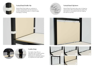 Vertical Panel Profile Clip
Leather Strap
Vertical Panel Clips enable our customers to
introduce vertical planes into the structures, to
provide a backdrop to product or a fascia to apply
messaging or branding.
Our leather strap offers an
alternative way to suspend vertical
panels but also hanging rails.
Developed as a decorative addition
to compliment the sleek system.
Vertical Panel Clip Insert
Vertical Panel Clip Inserts allow users to change up
vertical panels without dismantling the system. The
Clip Inserts fix into predetermined slots negating
the need for any tools.
1. 2. 3.
4. 5.
 