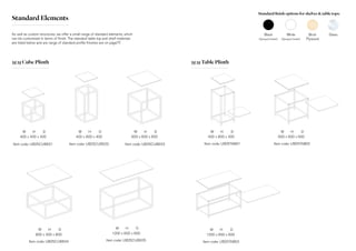 Standard Elements
Item code: UB25CUBE01
400 x 400 x 400
W H D
Item code: UB25CUBE02
400 x 800 x 400
W H D
Item code: UB25CUBE03
600 x 600 x 600
W H D
Item code: UB25CUBE04
800 x 400 x 800
W H D
Item code: UB25CUBE05
1200 x 600 x 600
W H D
Item code: UB25TAB01
400 x 800 x 400
W H D
Item code: UB25TAB02
600 x 600 x 600
W H D
Item code: UB25TAB03
1200 x 600 x 600
W H D
25|25 Cube Plinth 25|25 Table Plinth
As well as custom structures, we offer a small range of standard elements, which
can be customised in terms of finish. The standard table top and shelf materials
are listed below and are range of standard profile finishes are on page??.
Standard finish options for shelves & table tops:
Black
(Sprayed timber)
White
(Sprayed timber)
Birch
Plywood
Glass
 