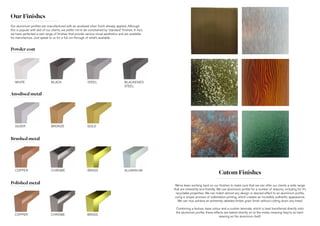 Our Finishes
Powder coat
Anodised metal
Brushed metal
Polished metal
WHITE BLACK BLACKENED
STEEL
STEEL
SILVER BRONZE GOLD
COPPER CHROME ALUMINIUMBRASS
COPPER CHROME BRASS
Cutom Finishes
We’ve been working hard on our finishes to make sure that we can offer our clients a wide range
that are inherently eco-friendly. We use aluminium profile for a number of reasons, including for it’s
recyclable properties. We can match almost any design or desired effect to an aluminium profile,
using a unique process of sublimation printing, which creates an incredibly authentic appearance.
We can now achieve an extremely detailed timber grain finish without cutting down any trees!
Combining a texture, base colour and a custom laminate, which is heat transferred directly onto
the aluminium profile, these effects are baked directly on to the metal, meaning they’re as hard-
wearing as the aluminium itself.
Our aluminium profiles are manufactured with an anodised silver finish already applied. Although
this is popular with alot of our clients, we prefer not to be constrained by ‘standard’ finishes. In fact,
we have perfected a vast range of finishes that provide various visual aesthetics and are available
for manufacture. Just speak to us for a full run-through of what’s available.
 