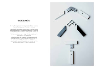 The Kit of Parts
An array of connectors have been engineered so that our customers
have vast flexibility to create a multitude of structures.
The connectors are concealed within the hollow of the 25m x 25mm
aluminium profile, which is cut with precision technology to ensure the
exact length and angle are achieved to create a virtually seemless join.
The basic principles are easy to design with and incredibly easy to
assemble using one size allen key.
The following pages take you through the standard elements of
the 25|25 system but if you have a bespoke project and think you
may require a new connector, please give us a call to discuss your
requirements. We have an in-house design and engineer team who
specialise in designing parts to expand the possibilities.
 