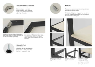 Twin-plate Angled Connector
Adjustable Foot
Shelf Pin
We’ve developed a twin-plate
angled connector which allows set
angles to be achieved between two
adjoining profile ends.
The ends of the twin-plate angled connector slide into
the two profiles that are to be joined. These profiles will
have been mitre cut at the specified angle.
Once in position, the grub screws are tightened to
force the connector to expand, thus locking in place.
The connector shown above is at 120 degrees,
however we can produce these at any angle to suit
your project.
Therearetwowaystoincorporateshelvingsubstrates
with the 25|25 profile system.
A table/shelf top can simply sit on top of the
structure, or alternatively, shelves can sit inboard of
the framework, on shelf pegs.
Shelf pegs screw into the inner
face of the 25mm box section
profile.
At least two shelf pegs are
advisable per supported
edge.
The shelf sits on top of the
shelf pegs. Areas of the
underside of the shelf are
routed to ensure the shelf sits
flush with the top edge of the
25mm profile.
Adjustable feet can help to ensure
the structure is stable, even when
the floor is not perfectly level.
 