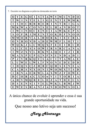 7. Encontre no diagrama as palavras destacadas no texto
O Y E G O I S T A W Y M U N D O
T W I N T E L I G E N T E W M K
I S O C R R R E R I N T R I G A
M K W A C O N S E L H A N D O T
I W I N O C E N C I A W K E P S
S O F R I M E N T O K D F N O O
M M O R V A L H O R K I E C R L
O N B O N D A D E W M F L O T I
W Q K J L Ç M Q X F E E I R U D
S U C E S S O W I R S R C A N A
I W Z X Y L R K N A Q E I J I R
M A X P U P G N F N U N D A D I
P J Y R K Q U S A C I T A M A E
L U W E L W L F N O N E D E D D
I D Q S Ç Z H B C Q H S E N E A
C A H S N X O N I W O M X T S D
I B N A E R W L A X W Z F O W E
D C O R A Ç Ã O w V I T O R I A
A H Y M Q B E L E Z A T D E U S
D S E N S I V E L W K L B M J W
E W E S B A N J A N D O W S O L
A única chance de evoluir é aprender e essa é sua
grande oportunidade na vida.
Que nosso ano letivo seja um sucesso!
Mary Alvarenga
 