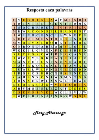 Resposta caça palavras
O Y E G O I S T A W Y M U N D O
T W I N T E L I G E N T E W M K
I S O C R R R E R I N T R I G A
M K W A C O N S E L H A N D O T
I W I N O C E N C I A W K E P S
S O F R I M E N T O K D F N O O
M M O R V A L H O R K I E C R L
O N B O N D A D E W M F L O T I
W Q K J L Ç M Q X F E E I R U D
S U C E S S O W I R S R C A N A
I W Z X Y L R K N A Q E I J I R
M A X P U P G N F N U N D A D I
P J Y R K Q U S A C I T A M A E
L U W E L W L F N O N E D E D D
I D Q S Ç Z H B C Q H S E N E A
C A H S N X O N I W O M X T S D
I B N A E R W L A X W Z F O W E
D C O R A Ç Ã O w V I T O R I A
A H Y M Q B E L E Z A T D E U S
D S E N S I V E L W K L B M J W
E W E S B A N J A N D O W S O L
Mary Alvarenga
 