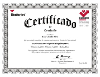 EC ID# L 143801
Awarded to
Luiz Claudio Silva
For successfully completing the training requirements for Weatherford International
Supervisory Development Program (SDP)
Outubro 25, 2011 - Outubro 27, 2011 - Bahia, BRA
This certificate is awarded in recognition of achievement and commitment to
delivering the highest degree of customer service in the industry.
Ref # 1284842
____________________________________________________________
Bill Adey
Director - Training, Development &
Competency
 