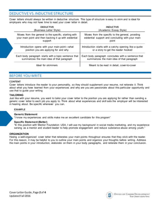 CoverLetterGuide,Page 2 of 4
UpdatedFall 2016
DEDUCTIVEVS. INDUCTIVESTRUCTURE
Cover letters should always be written in deductive structure. This type of structure is easy to skim and is ideal for
employers who may not have time to read your cover letter in detail.
DEDUCTIVE
(Business Letter Style)
INDUCTIVE
(Academic Essay Style)
Moves from the general to the specific, starting with
your main point and then backing it up with evidential
support
Moves from the specific to the general, providing
evidential support and concluding with your main
point
Introduction opens with your main point—what
position you are applying for and why
Introduction starts with a catchy opening like a quote
or a story to get the reader hooked
Each body paragraph starts with a topic sentence that
summarizes the main idea of that paragraph
Each body paragraph concludes with a sentence that
summarizes the main idea of that paragraph
Ideal for skimmers Meant to be read in detail, cover-to-cover
BEFORE YOU WRITE
CONTENT
Cover letters introduce the reader to your personality, so they should supplement your resume, not reiterate it. Think
about what you have learned from your experiences and why are you are passionate about this particular opportunity and
use that to guide your writing
TAILORING
Just like with your resume, you want to tailor your cover letter to the position you are applying for rather than sending a
generic cover letter to each job you apply to. Think about what experiences and skill sets the employer will be interested
in hearing about. Be specific whenever you can.
EXAMPLE
Generic Statement
“I know my experiences and skills make me an excellent candidate for this program”
Specific Statement (Better)
“In this position with Mentor Foundation USA, I will use my background in social media marketing, and my experience
serving as a mentor and student leader to help promote engagement and reduce substance abuse among youth.”
ORGANIZATION
Having a well-organized cover letter that reiterates your main points throughout ensures that they stick with the reader.
For this reason, it may be helpful to you to outline your main points and organize your thoughts before writing. Address
the main points in your introduction, elaborate on them in your body paragraphs, and reiterate them in your conclusion.
 
