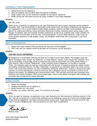 CoverLetterGuide,Page 3 of 4
UpdatedFall 2016
INTRODUCTORYPARAGRAPH
 States the job you are applying to
 Tells the employer how you heard about this position (if relevant)
 Briefly explains why you are interested in/qualified for this specific opportunity
 Briefly outlines the main points that you are going to address in your body paragraphs
EXAMPLE
Dear Ms. Jones:
Thank you for considering my application to your open Marketing and Communication Internship position at Mentor
Foundation USA. I was recommended to this position by Ms. Nicole Smith, the Director of Marketing and Outreach at
your organization. I am a current student at Salve Regina University majoring in English Communications with a
passion for creating and fostering strong mentorship relationship to reduce substance abuse among today’s youth.
Through my previous work and non-profit volunteer experiences as well as my academic work, I have cultivated my
written and oral communication skills and have a strong background in social media marketing. I hope to use my
communication experience to help engage, inspire, and strengthen relationships with young people in your local
community.
BODYPARAGRAPHS
 Begins with a topic sentence that summarizes the main point of that paragraph
 Each main point you address should be tied back into the position you are applying to
EXAMPLE
LAW AND POLICY EXPERIENCE
My background in social media marketing will allow me to create a social media platform that engages youth with
Mentor Foundation USA. Through my involvement on Salve Regina’s campus, I have learned how important it is to
stay on the forefront of technology trends by interacting with youth via social media. As a Peer Career Adviser in
Salve Regina’s Office of Career Development, I have increased student engagement on the office’s Facebook,
Twitter, and Instagram pages by creating a social media plan that focuses on publishing interactive, weekly content
and building a consistent brand for the office. Additionally, my experience as a Resident Advisor has shown me how
crucial a role social media outreach can play in establishing mentorship relationships. Creating a strong social media
presence on my floor has fostered a sense of community and a willingness among my residents to come to me for
guidance and support. As a Marketing and Communications Intern, I will use these same skill sets to promote youth
interaction with mentor Foundation USA’s social media pages, inspire young people to recognize their potential, and
encourage them to seek out the support they need.
CONCLUSION
 Thanks the employer
 Restates the position you are applying to
 Briefly restates your main points
 Provides your contact information (even if it is at the top of the page)
EXAMPLE
Thank you again for reviewing my application to your open Marketing and Communications Internship position. In this
role, I will use my background in social media marketing and my experience serving as a mentor and a student leader
to help promote engagement and reduce substance abuse among youth. Please feel free to contact me at 401-555-
2345 or miranda.shaw@salve.edu with any questions you have about my application.
Sincerely,
Miranda Shaw
 