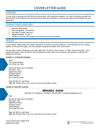 CoverLetterGuide,Page 1 of 4
UpdatedFall 2016
COVER LETTER GUIDE
PURPOSE
A cover letter is typically your first formal communication with a potential employer. It is used to introduce yourself and
demonstrate to the employer how the skills and experiences presented on your resume align with the position you are
applying to.
FORMATTINGGUIDELINES
 Business letter format
 Block paragraphs, not indented
 One page in length maximum
 Margins between .5” and 1”
 Typeface, font size, and margins consistent with resume formatting
HEADER
In your header, today’s date and mailing information for both you and the employer. In lieu of typing out your mailing
address at the top of the page, you may consider including the header from your resume.
Do your best to avoid addressing your cover letter with “To whom it may concern” or “Dear Hiring Committee”. If the
position description does not tell you who to address the cover letter to, try browsing their website or call their HR
department and ask.
EXAMPLE 1 (STANDARD HEADER)
Date
Your Street Address
City, State, Zip Code
Mr./Ms./Dr. Recruiter’s Full Name
Recruiter’s Title
Department Name
Company Name
Street Address
City, State Zip Code
Dear Mr./Ms./Dr. Last Name:
-OR- RE: Position Title: (only if you can’t find the recruiter’s name)
EXAMPLE 2 (RESUME HEADER)
MIRANDA SHAW
1020 Main St. Providence, RI 02903 | 401-555-2345 | miranda.shaw@salve.edu
Date
Mr./Ms./Dr. Recruiter’s Full Name
Recruiter’s Title
Department Name
Company Name
Street Address
City, State Zip Code
Dear Mr./Ms./Dr. Last Name:
-OR- RE: Position Title: (only if you can’t find the recruiter’s name)
 