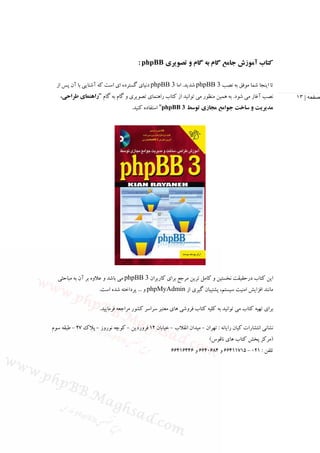 ‫ﻛﺘﺎب آﻣﻮزش ﺟﺎﻣﻊ ﮔﺎم ﺑﻪ ﮔﺎم و ﺗﺼﻮﻳﺮي ‪: phpBB‬‬

  ‫ﺗﺎ اﻳﻨﺠﺎ ﺷﻤﺎ ﻣﻮﻓﻖ ﺑﻪ ﻧﺼﺐ 3 ‪ phpBB‬ﺷﺪﻳﺪ. اﻣﺎ 3 ‪ phpBB‬دﻧﻴﺎي ﮔﺴﺘﺮده اي اﺳﺖ ﻛﻪ آﺷﻨﺎﻳﻲ ﺑﺎ آن ﭘﺲ از‬
   ‫ﻧﺼﺐ آﻏﺎز ﻣﻲ ﺷﻮد. ﺑﻪ ﻫﻤﻴﻦ ﻣﻨﻈﻮر ﻣﻲ ﺗﻮاﻧﻴﺪ از ﻛﺘﺎب راﻫﻨﻤﺎي ﺗﺼﻮﻳﺮي و ﮔﺎم ﺑﻪ ﮔﺎم "راﻫﻨﻤﺎي ﻃﺮاﺣﻲ،‬         ‫صفحه | ٣١‬
                                    ‫ﻣﺪﻳﺮﻳﺖ و ﺳﺎﺧﺖ ﺟﻮاﻣﻊ ﻣﺠﺎزي ﺗﻮﺳﻂ 3 ‪ "phpBB‬اﺳﺘﻔﺎده ﻛﻨﻴﺪ.‬




  ‫اﻳﻦ ﻛﺘﺎب درﺣﻘﻴﻘﺖ ﻧﺨﺴﺘﻴﻦ و ﻛﺎﻣﻞ ﺗﺮﻳﻦ ﻣﺮﺟﻊ ﺑﺮاي ﻛﺎرﺑﺮان 3 ‪ phpBB‬ﻣﻲ ﺑﺎﺷﺪ و ﻋﻼوه ﺑﺮ آن ﺑﻪ ﻣﺒﺎﺣﺜﻲ‬
                     ‫ﻣﺎﻧﻨﺪ اﻓﺰاﻳﺶ اﻣﻨﻴﺖ ﺳﻴﺴﺘﻢ، ﭘﺸﺘﻴﺒﺎن ﮔﻴﺮي از ‪ phpMyAdmin‬و ... ﭘﺮداﺧﺘﻪ ﺷﺪه اﺳﺖ.‬

                     ‫ﺑﺮاي ﺗﻬﻴﻪ ﻛﺘﺎب ﻣﻲ ﺗﻮاﻧﻴﺪ ﺑﻪ ﻛﻠﻴﻪ ﻛﺘﺎب ﻓﺮوﺷﻲ ﻫﺎي ﻣﻌﺘﺒﺮ ﺳﺮاﺳﺮ ﻛﺸﻮر ﻣﺮاﺟﻌﻪ ﻓﺮﻣﺎﻳﻴﺪ.‬

‫ﻧﺸﺎﻧﻲ اﻧﺘﺸﺎرات ﻛﻴﺎن راﻳﺎﻧﻪ : ﺗﻬﺮان - ﻣﻴﺪان اﻧﻘﻼب - ﺧﻴﺎﺑﺎن 21 ﻓﺮوردﻳﻦ - ﻛﻮﭼﻪ ﻧﻮروز - ﭘﻼك 72 - ﻃﺒﻘﻪ ﺳﻮم‬
                                                                       ‫)ﻣﺮﻛﺰ ﭘﺨﺶ ﻛﺘﺎب ﻫﺎي ﻧﺎﻗﻮس(‬
                                                      ‫ﺗﻠﻔﻦ : 120 - 51711466 و 4860466 و 64461466‬
 