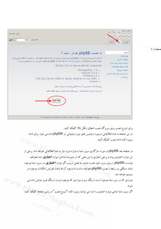 ‫صفحه | ٤‬




                                  ‫ﺑﺮاي ﺷﺮوع ﻧﺼﺐ روي ﺳﺮﺑﺮگ ﻧﺼﺐ )ﻣﻄﺎﺑﻖ ﺷﻜﻞ ﺑﺎﻻ( ﻛﻠﻴﻚ ﻛﻨﻴﺪ.‬
   ‫در اﻳﻦ ﺻﻔﺤﻪ ﺑﻪ ﺷﻤﺎ اﻃﻼﻋﺎﺗﻲ درﻣﻮرد دﻳﺘﺎﺑﻴﺲ ﻫﺎي ﻣﻮرد ﭘﺸﺘﻴﺒﺎﻧﻲ در ‪ phpBB‬داده ﻣﻲ ﺷﻮد. ﺑﺮاي اداﻣﻪ‬
                                                               ‫روي دﻛﻤﻪ اداﻣﻪ ﻧﺼﺐ ﻛﻠﻴﻚ ﻛﻨﻴﺪ.‬


‫در ﺻﻔﺤﻪ ﺑﻌﺪ ‪ phpBB‬در ﻣﻮرد ﺳﺎزﮔﺎري ﺳﺮور ﺷﻤﺎ ﺑﺎ ﻣﻮارد ﻣﻮرد ﻧﻴﺎز ﺑﻪ ﺷﻤﺎ اﻃﻼﻋﺎﺗﻲ ﺧﻮاﻫﺪ داد. ﺑﺮﺧﻲ از‬
    ‫اﻳﻦ ﻣﻮارد اﺧﺘﻴﺎري ﺑﻮده و ﺑﺮﺧﻲ اﺟﺒﺎري ﺑﻪ اﻳﻦ ﻣﻌﻨﻲ ﻛﻪ در ﺻﻮرت ﻧﺪاﺷﺘﻦ ﻣﻮارد اﺟﺒﺎري ﺷﻤﺎ ﻧﺨﻮاﻫﻴﺪ‬
‫ﺗﻮاﻧﺴﺖ ‪ phpBB‬را روي ﺳﺮور ﺧﻮد ﻧﺼﺐ ﻧﻤﺎﻳﻴﺪ .ﺑﻪ ﻫﻤﻴﻦ ﺗﺮﺗﻴﺐ اﮔﺮ ﻣﻮارد اﺧﺘﻴﺎري در ﺳﺮور ﺷﻤﺎ ﻣﻮﺟﻮد‬
  ‫ﻧﺒﺎﺷﺪ ﻣﺸﻜﻠﻲ در راﺑﻄﻪ ﺑﺎ ﻧﺼﺐ ‪ phpBB‬ﻧﺨﻮاﻫﻴﺪ داﺷﺖ اﻣﺎ وﺟﻮد آن ﻫﺎ ﺑﺎﻋﺚ اﻓﺰاﻳﺶ اﻣﻜﺎﻧﺎت ﻣﻮﺟﻮد در‬
                                                                               ‫ﺳﻴﺴﺘﻢ ﺧﻮاﻫﺪ ﺷﺪ.‬
  ‫ﻣﻮاردي ﻛﻪ در ﺳﻮر ﺷﻤﺎ ﻣﻮﺟﻮد اﺳﺖ ﺑﺎ رﻧﮓ ﺳﺒﺰ و ﻣﻮاردي ﻛﻪ ﻣﻮﺟﻮد ﻧﻴﺴﺖ ﺑﺎ رﻧﮓ ﻗﺮﻣﺰ ﻧﻤﺎﻳﺶ داده ﻣﻲ‬
                                                                                         ‫ﺷﻮﻧﺪ.‬
‫اﮔﺮ ﺳﺮور ﺷﻤﺎ ﺗﻤﺎﻣﻲ ﻣﻮارد اﺟﺒﺎري را دارد ﻣﻲ ﺗﻮاﻧﻴﺪ روي دﻛﻤﻪ "ﺷﺮوع ﻧﺼﺐ" در ﭘﺎﻳﻴﻦ ﺻﻔﺤﻪ ﻛﻠﻴﻚ ﻛﻨﻴﺪ:‬
 