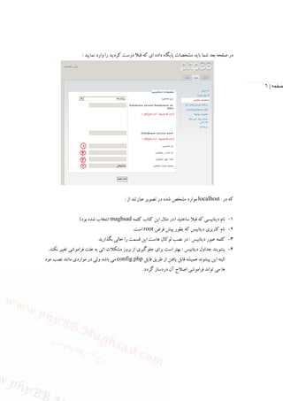 ‫در ﺻﻔﺤﻪ ﺑﻌﺪ ﺷﻤﺎ ﺑﺎﻳﺪ ﻣﺸﺨﺼﺎت ﭘﺎﻳﮕﺎه داده اي ﻛﻪ ﻗﺒﻼ درﺳﺖ ﻛﺮدﻳﺪ را وارد ﻧﻤﺎﻳﻴﺪ :‬




                                                                                                   ‫صفحه | ٦‬




                                         ‫ﻛﻪ در ‪ localhost‬ﻣﻮارد ﻣﺸﺨﺺ ﺷﺪه در ﺗﺼﻮﻳﺮ ﻋﺒﺎرﺗﻨﺪ از :‬


                 ‫1- ﻧﺎم دﻳﺘﺎﺑﻴﺴﻲ ﻛﻪ ﻗﺒﻼ ﺳﺎﺧﺘﻴﺪ )در ﻣﺜﺎل اﻳﻦ ﻛﺘﺎب ﻛﻠﻤﻪ ‪ maghsad‬اﻧﺘﺨﺎب ﺷﺪه ﺑﻮد(‬
                                             ‫2- ﻧﺎم ﻛﺎرﺑﺮي دﻳﺘﺎﺑﻴﺲ ﻛﻪ ﺑﻄﻮر ﭘﻴﺶ ﻓﺮض ‪ root‬اﺳﺖ.‬
                           ‫3- ﻛﻠﻤﻪ ﻋﺒﻮر دﻳﺘﺎﺑﻴﺲ : در ﻧﺼﺐ ﻟﻮﻛﺎل ﻫﺎﺳﺖ اﻳﻦ ﻗﺴﻤﺖ را ﺧﺎﻟﻲ ﺑﮕﺬارﻳﺪ‬
 ‫4- ﭘﺸﻮﻳﻨﺪ ﺟﺪاول دﻳﺘﺎﺑﻴﺲ : ﺑﻬﺘﺮ اﺳﺖ ﺑﺮاي ﺟﻠﻮﮔﻴﺮي از ﺑﺮوز ﻣﺸﻜﻼت اﺗﻲ ﺑﻪ ﻋﻠﺖ ﻓﺮاﻣﻮﺷﻲ ﺗﻐﻴﻴﺮ ﻧﻜﻨﺪ.‬
‫اﻟﺒﺘﻪ اﻳﻦ ﭘﻴﺸﻮﻧﺪ ﻫﻤﻴﺸﻪ ﻗﺎﺑﻞ ﻳﺎﻓﺘﻦ از ﻃﺮﻳﻖ ﻓﺎﻳﻞ ‪ config.php‬ﻣﻲ ﺑﺎﺷﺪ وﻟﻲ در ﻣﻮاردي ﻣﺎﻧﻨﺪ ﻧﺼﺐ ﻣﻮد‬
                                                  ‫ﻫﺎ ﻣﻲ ﺗﻮاﻧﺪ ﻓﺮاﻣﻮﺷﻲ اﺻﻼح آن دردﺳﺎز ﮔﺮدد.‬
 