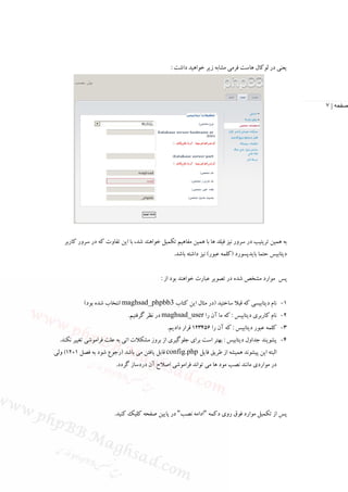 ‫ﻳﻌﻨﻲ در ﻟﻮﻛﺎل ﻫﺎﺳﺖ ﻓﺮﻣﻲ ﻣﺸﺎﺑﻪ زﻳﺮ ﺧﻮاﻫﻴﺪ داﺷﺖ :‬




                                                                                                        ‫صفحه | ٧‬




    ‫ﺑﻪ ﻫﻤﻴﻦ ﺗﺮﻳﺘﻴﺐ در ﺳﺮور ﻧﻴﺰ ﻓﻴﻠﺪ ﻫﺎ ﺑﺎ ﻫﻤﻴﻦ ﻣﻔﺎﻫﻴﻢ ﺗﻜﻤﻴﻞ ﺧﻮاﻫﻨﺪ ﺷﺪ، ﺑﺎ اﻳﻦ ﺗﻔﺎوت ﻛﻪ در ﺳﺮور ﻛﺎرﺑﺮ‬
                                                   ‫دﻳﺘﺎﺑﻴﺲ ﺣﺘﻤﺎ ﺑﺎﻳﺪﭘﺴﻮرد )ﻛﻠﻤﻪ ﻋﺒﻮر( ﻧﻴﺰ داﺷﺘﻪ ﺑﺎﺷﺪ.‬


                                             ‫ﭘﺲ ﻣﻮارد ﻣﺸﺨﺺ ﺷﺪه در ﺗﺼﻮﻳﺮ ﻋﺒﺎرت ﺧﻮاﻫﻨﺪ ﺑﻮد از :‬


            ‫1- ﻧﺎم دﻳﺘﺎﺑﻴﺴﻲ ﻛﻪ ﻗﺒﻼ ﺳﺎﺧﺘﻴﺪ )در ﻣﺜﺎل اﻳﻦ ﻛﺘﺎب 3‪ maghsad_phpbb‬اﻧﺘﺨﺎب ﺷﺪه ﺑﻮد(‬
                               ‫2- ﻧﺎم ﻛﺎرﺑﺮي دﻳﺘﺎﺑﻴﺲ : ﻛﻪ ﻣﺎ آن را ‪ maghsad_user‬در ﻧﻈﺮ ﮔﺮﻓﺘﻴﻢ.‬
                                                ‫3- ﻛﻠﻤﻪ ﻋﺒﻮر دﻳﺘﺎﺑﻴﺲ : ﻛﻪ آن را 654321 ﻗﺮار دادﻳﻢ.‬
  ‫4- ﭘﺸﻮﻳﻨﺪ ﺟﺪاول دﻳﺘﺎﺑﻴﺲ : ﺑﻬﺘﺮ اﺳﺖ ﺑﺮاي ﺟﻠﻮﮔﻴﺮي از ﺑﺮوز ﻣﺸﻜﻼت اﺗﻲ ﺑﻪ ﻋﻠﺖ ﻓﺮاﻣﻮﺷﻲ ﺗﻐﻴﻴﺮ ﻧﻜﻨﺪ.‬
‫اﻟﺒﺘﻪ اﻳﻦ ﭘﻴﺸﻮﻧﺪ ﻫﻤﻴﺸﻪ از ﻃﺮﻳﻖ ﻓﺎﻳﻞ ‪ config.php‬ﻗﺎﺑﻞ ﻳﺎﻓﺘﻦ ﻣﻲ ﺑﺎﺷﺪ )رﺟﻮع ﺷﻮد ﺑﻪ ﻓﺼﻞ 1+21( وﻟﻲ‬
                          ‫در ﻣﻮاردي ﻣﺎﻧﻨﺪ ﻧﺼﺐ ﻣﻮد ﻫﺎ ﻣﻲ ﺗﻮاﻧﺪ ﻓﺮاﻣﻮﺷﻲ اﺻﻼح آن دردﺳﺎز ﮔﺮدد.‬




                         ‫ﭘﺲ از ﺗﻜﻤﻴﻞ ﻣﻮارد ﻓﻮق روي دﻛﻤﻪ "اداﻣﻪ ﻧﺼﺐ" در ﭘﺎﻳﻴﻦ ﺻﻔﺤﻪ ﻛﻠﻴﻚ ﻛﻨﻴﺪ.‬
 