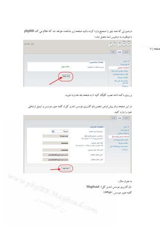 ‫درﺻﻮرﺗﻲ ﻛﻪ ﻫﻤﻪ ﭼﻴﺰ را ﺻﺤﻴﺢ وارد ﻛﺮده ﺑﺎﺷﻴﺪ ﺻﻔﺤﻪ زﻳﺮ ﻣﺸﺎﻫﺪه ﺧﻮاﻫﺪ ﺷﺪ ﻛﻪ اﻋﻼم ﻣﻲ ﻛﻨﺪ ‪phpBB‬‬
                                                           ‫ﺑﺎ ﻣﻮﻓﻘﻴﺖ ﺑﻪ دﻳﺘﺎﺑﻴﺲ ﺷﻤﺎ ﻣﺘﺼﻞ ﺷﺪه :‬


                                                                                                  ‫صفحه | ٨‬




                                  ‫ﺑﺮ روي دﻛﻤﻪ اداﻣﻪ ﻧﺼﺐ ﻛﻠﻴﻚ ﻛﻨﻴﺪ ﺗﺎ ﺑﻪ ﺻﻔﺤﻪ ﺑﻌﺪ ﻫﺪاﻳﺖ ﺷﻮﻳﺪ.‬


   ‫در اﻳﻦ ﺻﻔﺤﻪ زﺑﺎن ﭘﻴﺶ ﻓﺮض اﻧﺠﻤﻦ،ﻧﺎم ﻛﺎرﺑﺮي ﻣﻮﺳﺲ )ﻣﺪﻳﺮ ﻛﻞ(، ﻛﻠﻤﻪ ﻋﺒﻮر ﻣﻮﺳﺲ و اﻳﻤﻴﻞ ارﺗﺒﺎﻃﻲ‬
                                                                             ‫ﺧﻮد را وارد ﻛﻨﻴﺪ.‬




                                                                                ‫ﺑﻪ ﻋﻨﻮان ﻣﺜﺎل :‬
                                                    ‫ﻧﺎم ﻛﺎرﺑﺮي ﻣﻮﺳﺲ )ﻣﺪﻳﺮ ﻛﻞ( : ‪Maghsad‬‬
                                                                   ‫ﻛﻠﻤﻪ ﻋﺒﻮر ﻣﻮﺳﺲ : 654321‬
 
