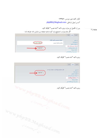 ‫ﺗﻜﺮار ﻛﻠﻤﻪ ﻋﺒﻮر ﻣﻮﺳﺲ : 654321‬
                                 ‫آدرس اﻳﻤﻴﻞ ارﺗﺒﺎﻃﻲ : ‪phpBB@Maghsad.com‬‬

                          ‫ﭘﺲ از ﺗﻜﻤﻴﻞ اﻳﻦ ﻣﻮارد روي دﻛﻤﻪ "اداﻣﻪ ﻧﺼﺐ" ﻛﻠﻴﻚ ﻛﻨﻴﺪ.‬
                                                                                   ‫صفحه | ٩‬
‫اﮔﺮ ﺗﻤﺎم ﻣﻮارد را ﺻﺤﻴﺢ وارد ﻛﺮده ﺑﺎﺷﻴﺪ ﺻﻔﺤﻪ زﻳﺮ ﻧﻤﺎﻳﺶ داده ﺧﻮاﻫﺪ ﺷﺪ :‬




                                                ‫روي دﻛﻤﻪ "اداﻣﻪ ﻧﺼﺐ" ﻛﻠﻴﻚ ﻛﻨﻴﺪ.‬




                                                ‫روي دﻛﻤﻪ "اداﻣﻪ ﻧﺼﺐ" ﻛﻠﻴﻚ ﻛﻨﻴﺪ.‬
 