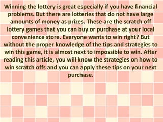 Winning the lottery is great especially if you have financial
  problems. But there are lotteries that do not have large
   amounts of money as prizes. These are the scratch off
 lottery games that you can buy or purchase at your local
    convenience store. Everyone wants to win right? But
without the proper knowledge of the tips and strategies to
win this game, it is almost next to impossible to win. After
reading this article, you will know the strategies on how to
 win scratch offs and you can apply these tips on your next
                          purchase.
 