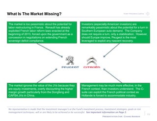 Point Frederick CapitalPoint Frederick Capital
No representation is made that the Investment manager’s or the Fund’s investment process, investment strategies, goals or risk
management techniques will or are likely to be achieved or be successful. See Important Information on Page 2.
Presentation for: Chand Sooran
10
What Is The Market Missing?
The market is too pessimistic about the potential for
labor restructuring in France. Renault has already
exploited French labor reform laws enacted at the
beginning of 2013, forced upon the government as a
concession in negotiations on extending French
sovereign deficit compliance.
The market ignores the value of the JVs because they
are equity investments, overly discounting the higher
margin growth particularly from the Dongfeng and
CAPSA JVs in China.
Investors (especially American investors) are
remarkably pessimistic about the potential for a turn in
Southern European auto demand. The Company
does not require a turn, only a stabilization. However,
should Europe improve, Peugeot is the most
leveraged to exploit any nascent recovery.
Management may be much more effective, in the
French context, than investors understand. The C-
suite can exploit the French political context as
Hollande is forced to accommodate industry.
 