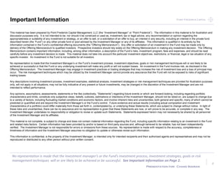 Point Frederick CapitalPoint Frederick Capital
No representation is made that the Investment manager’s or the Fund’s investment process, investment strategies, goals or risk
management techniques will or are likely to be achieved or be successful. See Important Information on Page 2.
Presentation for: Chand Sooran
Important Information
2
This material has been prepared by Point Frederick Capital Management, LLC (the “Investment Manager” or “Point Frederick”). The information in this material is for illustration and
discussion purposes only. It is not intended to be, nor should it be construed or used as, investment, tax or legal advice, any recommendation or opinion regarding the
appropriateness or suitability of any investment or strategy, or an offer to sell, or a solicitation of an offer to buy, an interest in any security, including an interest in the private fund
described herein (the “Fund”) or any other private fund or pool advised by the Investment Manager or any of its affiliates. This information is qualified in its entirety by the
information contained in the Fund’s confidential offering documents (the “Offering Memorandum”). Any offer or solicitation of an investment in the Fund may be made only by
delivery of the Offering Memorandum to qualified investors. Prospective investors should rely solely on the Offering Memorandum in making any investment decision. The Offering
Memorandum contains important information, including, among other information, a description of the Fund’s risks, investment program, fees and expenses, and should be read
carefully before any investment decision is made. This material does not take into account the particular investment objectives, restrictions, or financial, legal or tax situation of any
specific investor. An investment in the Fund is not suitable for all investors.
No representation is made that the Investment Manager’s or the Fund’s investment process, investment objectives, goals or risk management techniques will or are likely to be
achieved or successful or that the Fund or any underlying investment will make any profit or will not sustain losses. An investment in the Fund involves risk, as disclosed in the
Offering Memorandum. The Investment Manager may engage in investment practices or trading strategies that may increase the risk of investment loss and a loss of principal may
occur. The risk management techniques which may be utilized by the Investment Manager cannot provide any assurance that the Fund will not be exposed to risks of significant
trading losses.
Any descriptions involving investment process, investment examples, statistical analysis, investment strategies or risk management techniques are provided for illustration purposes
only, will not apply in all situations, may not be fully indicative of any present or future investments, may be changed in the discretion of the Investment Manager and are not
intended to reflect performance.
Any opinions, assumptions, assessments, statements or the like (collectively, “Statements”) regarding future events or which are forward-looking, including regarding portfolio
characteristics and limits, constitute only subjective views, beliefs, outlooks, estimations or intentions of the Investment Manager, should not be relied on, are subject to change due
to a variety of factors, including fluctuating market conditions and economic factors, and involve inherent risks and uncertainties, both general and specific, many of which cannot be
predicted or quantified and are beyond the Investment Manager’s or the Fund’s control. Future evidence and actual results (including actual composition and investment
characteristics of a portfolio) could differ materially from those set forth in, contemplated by, or underlying these Statements, which are subject to change without notice. In light of
these risks and uncertainties, there can be no assurance and no representation is given that these Statements are now, or will prove to be accurate, or complete in any way. The
Investment Manager undertakes no responsibility or obligation to revise or update such Statements. Statements expressed herein may not necessarily be shared by all personnel
of the Investment Manager and its affiliates.
This material is not complete, is subject to change and does not contain material information regarding the Fund, including specific information relating to an investment in the Fund
and related risks factors. Certain information has been provided by and/or is based on third party sources and, although believed to be reliable, has not been independently
verified. The Investment Manager is not responsible for errors or omissions from these sources. No representation is made with respect to the accuracy, completeness or
timeliness of information and the Investment Manager assumes no obligation to update or otherwise revise such information.
This information is confidential, is the property of the Investment Manager, is intended only for intended recipients and their authorized agents and representatives and may not be
reproduced or distributed to any other person without prior written consent.
2
 