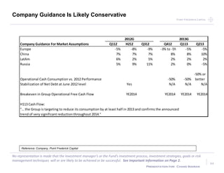 Point Frederick CapitalPoint Frederick Capital
No representation is made that the Investment manager’s or the Fund’s investment process, investment strategies, goals or risk
management techniques will or are likely to be achieved or be successful. See Important Information on Page 2.
Presentation for: Chand Sooran
34
Reference: Company, Point Frederick Capital
Company Guidance Is Likely Conservative
2012G 2013G
Company Guidance For Market Assumptions Q112 H212 Q312 Q412 Q113 Q213
Europe -5% -8% -9% -3% to -5% -5% -5%
China 7% 7% 7% 8% 8% 10%
LatAm 6% 2% 5% 2% 2% 2%
Russia 5% 9% 11% 2% 0% -5%
Operational Cash Consumption vs. 2012 Performance -50% -50%
-50% or
better
Stabilization of Net Debt at June 2012 level Yes N/A N/A N/A
Breakeven in Group Operational Free Cash Flow YE2014 YE2014 YE2014 YE2014
H113 Cash Flow:
"… the Group is targeting to reduce its consumption by at least half in 2013 and confirms the announced
trend of very significant reduction throughout 2014."
 