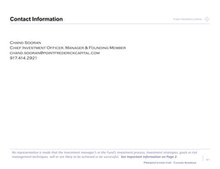 Point Frederick CapitalPoint Frederick Capital
No representation is made that the Investment manager’s or the Fund’s investment process, investment strategies, goals or risk
management techniques will or are likely to be achieved or be successful. See Important Information on Page 2.
Presentation for: Chand Sooran
Contact Information
41
Chand Sooran
Chief Investment Officer, Manager & Founding Member
chand.sooran@pointfrederickcapital.com
917.414.2921
41
 