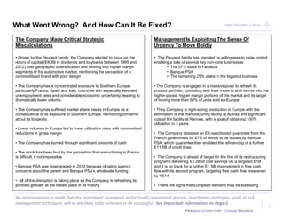 Point Frederick CapitalPoint Frederick Capital
No representation is made that the Investment manager’s or the Fund’s investment process, investment strategies, goals or risk
management techniques will or are likely to be achieved or be successful. See Important Information on Page 2.
Presentation for: Chand Sooran
7
What Went Wrong? And How Can It Be Fixed?
The Company Made Critical Strategic
Miscalculations
• Driven by the Peugeot family, the Company elected to focus on the
return of capital (E6.6B in dividends and buybacks between 1995 and
2012) over geographic diversification and moving into higher margin
segments of the automotive market, reinforcing the perception of a
commoditized brand with poor design
• The Company has a concentrated exposure to Southern Europe,
particularly France, Spain and Italy, countries with especially elevated
unemployment rates and considerable economic uncertainty, leading to
dramatically lower volume
• The Company has suffered market share losses in Europe as a
consequence of its exposure to Southern Europe, reinforcing concerns
about its longevity
• Lower volumes in Europe led to lower utilization rates with concomitant
reductions in gross margin
• The Company has burned through significant amounts of cash
• The stock has been hurt by the perception that restructuring in France
is difficult, if not impossible
• Banque PSA was downgraded in 2012 because of rating agency
concerns about the parent and Banque PSA’s wholesale funding
• All of this disruption is taking place as the Company is refreshing its
portfolio globally at the fastest pace in its history
Management Is Exploiting The Sense Of
Urgency To Move Boldly
• The Peugeot family has signaled its willingness to cede control,
enabling a sale of several key non-core businesses
• The 57% stake in Faurecia
• Banque PSA
• The remaining 25% stake in the logistics business
• The Company is engaged in a massive push to refresh its
product portfolio, coinciding with their move to shift its mix into the
higher-priced, higher margin portions of the market and its target
of having more than 50% of units sold ex-Europe
• They Company is right-sizing production in Europe with the
elimination of the manufacturing facility at Aulnay and significant
cuts at the facility at Rennes, with a goal of obtaining 100%
utilization in 3 years
• The Company obtained an EC-sanctioned guarantee from the
French government for E7B of bonds to be issued by Banque
PSA, which guarantee then enabled the refinancing of a further
E11.5B of credit lines
• The Company is ahead of target for the first of its restructuring
programs delivering E1.2B of cost savings vs. a targeted E1B
and it is on track for a further E1.5B improvement in free cash
flow with its second program, targeting free cash flow breakeven
by YE14
• There are signs that European demand may be stabilizing
 
