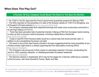 Point Frederick CapitalPoint Frederick Capital
No representation is made that the Investment manager’s or the Fund’s investment process, investment strategies, goals or risk
management techniques will or are likely to be achieved or be successful. See Important Information on Page 2.
Presentation for: Chand Sooran
8
When Does This Play Out?
A Number Of Key Catalysts Could Boost The Stock In The Next Six Months
• On 7/30/13, the EC approved the French government guarantee program for Banque PSA
• The WSJ reported on the possibility of a sale of the Russian assets on 7/30/13 to Dongfeng, one
of Peugeot’s Chinese partners (http://on.wsj.com/162Cmo0)
• The company released better than expected earnings and made more constructive comments in
its earnings release of 7/31/13
• There has been persistent talk of potential interest in Banque PSA from European banks looking
to ramp up their consumer credit businesses, including notably Banco Santander
(http://reut.rs/14y2YjA)
• A sale or spinoff of the Faurecia stake would be a natural step that would provide cash, in
addition to de-consolidating Faurecia’s net debt
• The stock is one of the most heavily shorted in Europe suggesting that the rising possibility of any
of these events might lead to a steady supporting bid from speculators covering shorts
(http://bit.ly/17WA8aV)
• The Company may announce further moves to rationalize capacity in Europe, accelerating the
move to 100% capacity utilization, or offsetting persistent European weakness
(http://reut.rs/15bcedQ)
• The German election in September 2013 may be the trigger for a German softening on austerity
in the Eurozone, with direct benefit to France, Spain and Italy
 