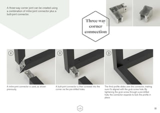 11
A three-way corner joint can be created using
a combination of mitre-joint connector plus a
butt-joint connector.
A mitre-joint connector is used, as shown
previously.
A butt-joint connector is then screwed into the
corner via the pre-drilled holes.
Three-way
corner
connection
2 3
The third profile slides over the connector, making
sure it’s aligned with the grub screw hole. By
tightening the grub screw through a pre-drilled
hole, the connector expands to lock the profile in
place.
1
 