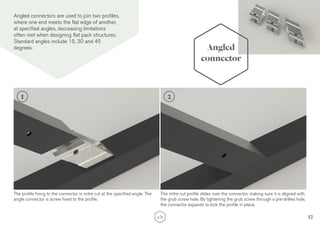 12
Angled
connector
Angled connectors are used to join two profiles,
where one end meets the flat edge of another,
at specified angles, decreasing limitations
often met when designing flat pack structures.
Standard angles include 15, 30 and 45
degrees.
The profile fixing to the connector is mitre cut at the specified angle. The
angle connector is screw fixed to the profile.
The mitre cut profile slides over the connector, making sure it is aligned with
the grub screw hole. By tightening the grub screw through a pre-drilled hole,
the connector expands to lock the profile in place.
1 2
 