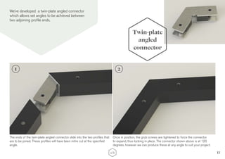 13
We’ve developed a twin-plate angled connector
which allows set angles to be achieved between
two adjoining profile ends.
Twin-plate
angled
connector
The ends of the twin-plate angled connector slide into the two profiles that
are to be joined. These profiles will have been mitre cut at the specified
angle.
Once in position, the grub screws are tightened to force the connector
to expand, thus locking in place. The connector shown above is at 120
degrees, however we can produce these at any angle to suit your project.
1 2
 