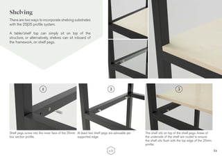 14
There are two ways to incorporate shelving substrates
with the 25|25 profile system.
A table/shelf top can simply sit on top of the
structure, or alternatively, shelves can sit inboard of
the framework, on shelf pegs.
Shelf pegs screw into the inner face of the 25mm
box section profile.
At least two shelf pegs are advisable per
supported edge.
1 2
The shelf sits on top of the shelf pegs. Areas of
the underside of the shelf are routed to ensure
the shelf sits flush with the top edge of the 25mm
profile.
3
Shelving
 