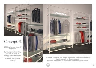 3
Concept #1
25|25 can be used across all
retail sectors.
By nature, perimeter shelving
can be bulky due to its
inherent structural properties
and the volume of stock
it needs to hold in a small
footprint.
Accessories can be built in to suspend garment rails and incorporate shelving
that sits flush with the 25mm framework.
Adjustable feet will allow for an amount of tolerance should the floor be
 