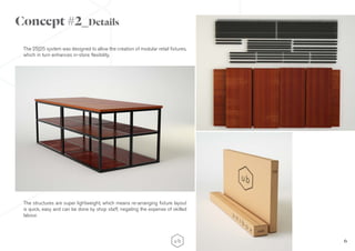 6
The 25|25 system was designed to allow the creation of modular retail fixtures,
which in turn enhances in-store flexibility.
The structures are super lightweight, which means re-arranging fixture layout
is quick, easy and can be done by shop staff, negating the expense of skilled
labour.
Concept #2_Details
 
