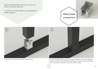 9
Butt-joint
connector
We’ve designed several connectors to join the
25mm box profile elements.
A butt-joint connector adjoins two perpendicular
profiles together.
The butt-joint connector is screwed to first profile. The second profile slides over the connector, making sure it iewws aligned
with the grub screw hole. By tightening the grub screw through a pre-drilled
hole, the connector expands to lock the profile in place.
1 2
 