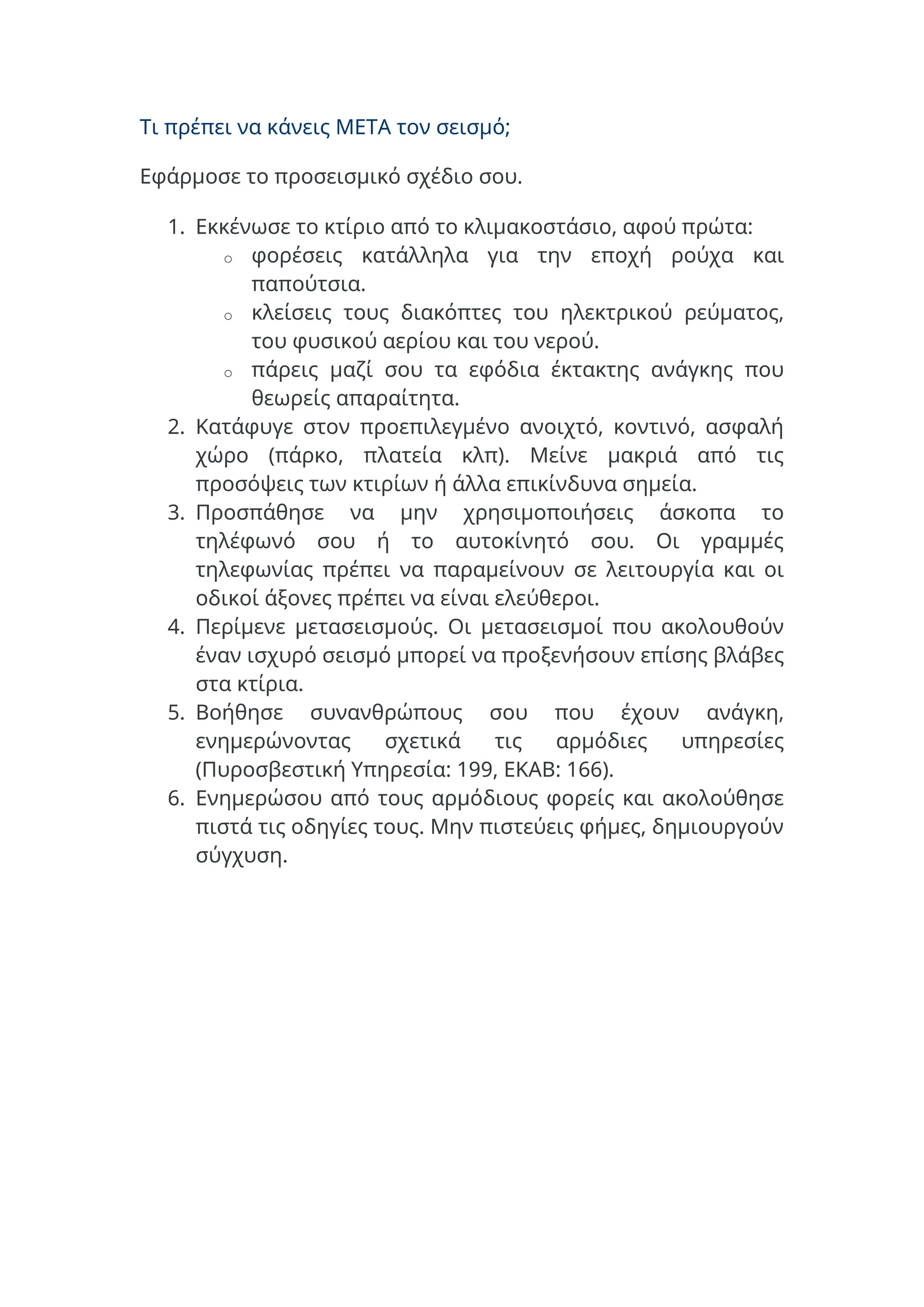 Τι πρέπει να κάνεις ΜΕΤΑ τον σεισμό;
Εφάρμοσε το προσεισμικό σχέδιο σου.
1. Εκκένωσε το κτίριο από το κλιμακοστάσιο, αφού πρώτα:
o φορέσεις κατάλληλα για την εποχή ρούχα και
παπούτσια.
o κλείσεις τους διακόπτες του ηλεκτρικού ρεύματος,
του φυσικού αερίου και του νερού.
o πάρεις μαζί σου τα εφόδια έκτακτης ανάγκης που
θεωρείς απαραίτητα.
2. Κατάφυγε στον προεπιλεγμένο ανοιχτό, κοντινό, ασφαλή
χώρο (πάρκο, πλατεία κλπ). Μείνε μακριά από τις
προσόψεις των κτιρίων ή άλλα επικίνδυνα σημεία.
3. Προσπάθησε να μην χρησιμοποιήσεις άσκοπα το
τηλέφωνό σου ή το αυτοκίνητό σου. Οι γραμμές
τηλεφωνίας πρέπει να παραμείνουν σε λειτουργία και οι
οδικοί άξονες πρέπει να είναι ελεύθεροι.
4. Περίμενε μετασεισμούς. Οι μετασεισμοί που ακολουθούν
έναν ισχυρό σεισμό μπορεί να προξενήσουν επίσης βλάβες
στα κτίρια.
5. Βοήθησε συνανθρώπους σου που έχουν ανάγκη,
ενημερώνοντας σχετικά τις αρμόδιες υπηρεσίες
(Πυροσβεστική Υπηρεσία: 199, ΕΚΑΒ: 166).
6. Ενημερώσου από τους αρμόδιους φορείς και ακολούθησε
πιστά τις οδηγίες τους. Μην πιστεύεις φήμες, δημιουργούν
σύγχυση.
 