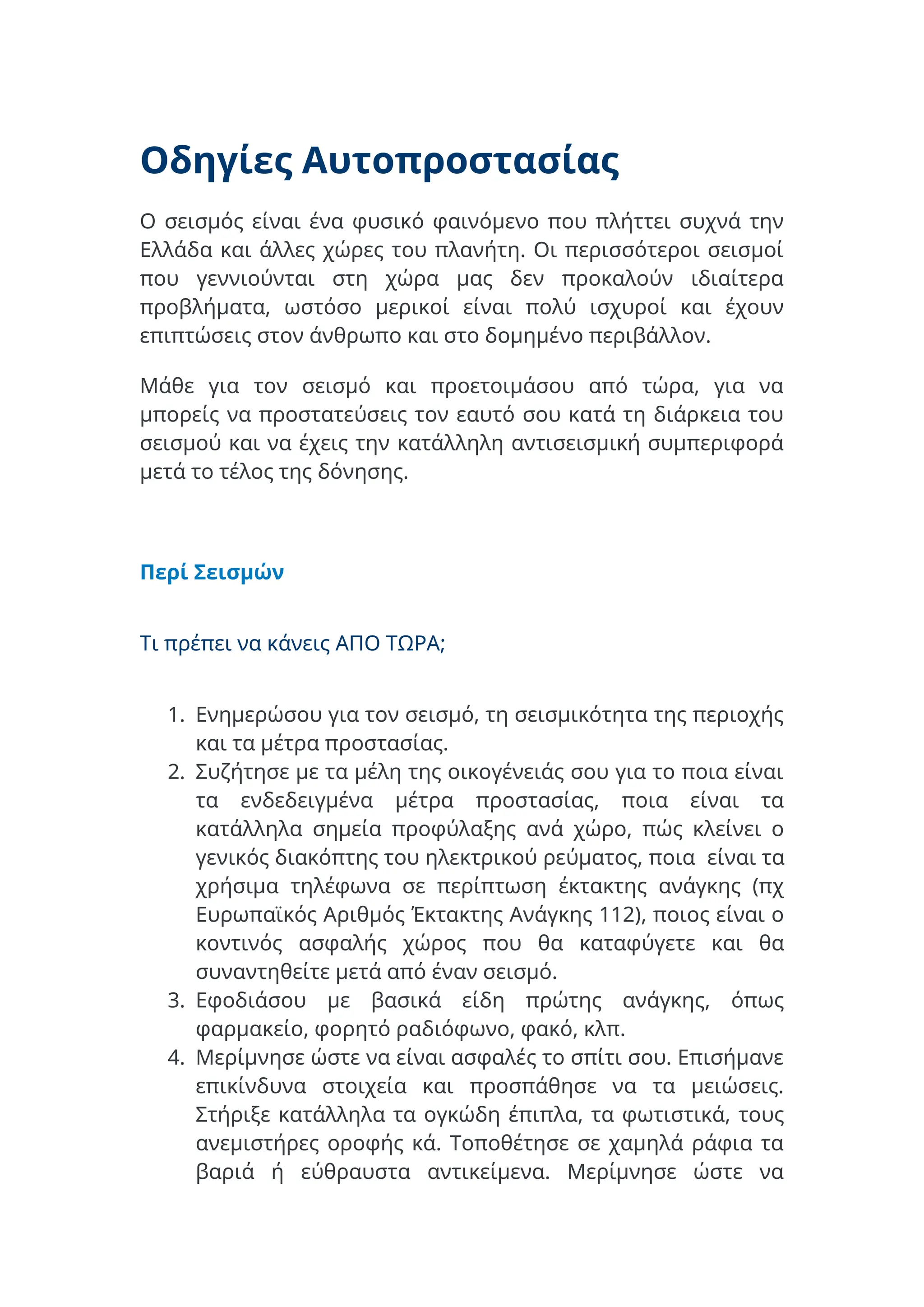 Οδηγίες Αυτοπροστασίας
Ο σεισμός είναι ένα φυσικό φαινόμενο που πλήττει συχνά την
Ελλάδα και άλλες χώρες του πλανήτη. Οι περισσότεροι σεισμοί
που γεννιούνται στη χώρα μας δεν προκαλούν ιδιαίτερα
προβλήματα, ωστόσο μερικοί είναι πολύ ισχυροί και έχουν
επιπτώσεις στον άνθρωπο και στο δομημένο περιβάλλον.
Μάθε για τον σεισμό και προετοιμάσου από τώρα, για να
μπορείς να προστατεύσεις τον εαυτό σου κατά τη διάρκεια του
σεισμού και να έχεις την κατάλληλη αντισεισμική συμπεριφορά
μετά το τέλος της δόνησης.
Περί Σεισμών
Τι πρέπει να κάνεις ΑΠΟ ΤΩΡΑ;
1. Ενημερώσου για τον σεισμό, τη σεισμικότητα της περιοχής
και τα μέτρα προστασίας.
2. Συζήτησε με τα μέλη της οικογένειάς σου για το ποια είναι
τα ενδεδειγμένα μέτρα προστασίας, ποια είναι τα
κατάλληλα σημεία προφύλαξης ανά χώρο, πώς κλείνει ο
γενικός διακόπτης του ηλεκτρικού ρεύματος, ποια είναι τα
χρήσιμα τηλέφωνα σε περίπτωση έκτακτης ανάγκης (πχ
Ευρωπαϊκός Αριθμός Έκτακτης Ανάγκης 112), ποιος είναι ο
κοντινός ασφαλής χώρος που θα καταφύγετε και θα
συναντηθείτε μετά από έναν σεισμό.
3. Εφοδιάσου με βασικά είδη πρώτης ανάγκης, όπως
φαρμακείο, φορητό ραδιόφωνο, φακό, κλπ.
4. Μερίμνησε ώστε να είναι ασφαλές το σπίτι σου. Επισήμανε
επικίνδυνα στοιχεία και προσπάθησε να τα μειώσεις.
Στήριξε κατάλληλα τα ογκώδη έπιπλα, τα φωτιστικά, τους
ανεμιστήρες οροφής κά. Τοποθέτησε σε χαμηλά ράφια τα
βαριά ή εύθραυστα αντικείμενα. Μερίμνησε ώστε να
 