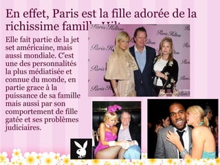 En effet, Paris est la fille adorée de la richissime famille Hilton. Elle fait partie de la jet set américaine, mais aussi mondiale. C'est une des personnalités la plus médiatisée et connue du monde, en partie grace à la puissance de sa famille mais aussi par son comportement de fille gatée et ses problèmes judiciaires. 
