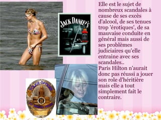 Elle est le sujet de nombreux scandales à cause de ses excès d'alcool, de ses tenues trop 'érotiques', de sa mauvaise conduite en général mais aussi de ses problèmes judiciaires qu'elle entraine avec ses scandales.. Paris Hilton n'aurait donc pas réussi a jouer son role d'héritière mais elle a tout simplement fait le contraire. 