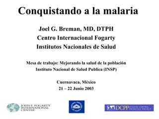 Conquistando a la malaria 
Joel G. Breman, MD, DTPH 
Centro Internacional Fogarty 
Institutos Nacionales de Salud 
Mesa de trabajo: Mejorando la salud de la población 
Instituto Nacional de Salud Publica (INSP) 
Cuernavaca, México 
21 – 22 Junio 2003 
 
