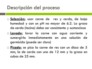 Descripción del proceso
 Selección: usar carne de res y cerdo, de baja
humedad y con un pH no mayor de 6.2. La grasa
de cerdo (tocino) debe ser consistente y sustanciosa
 Lavado: lavar la carne con agua corriente y
sumergirla inmediatamente en una solución de
germicida (puede ser cloro)
 Picado: se pica la carne de res con un disco de 5
mm, la de cerdo con uno de 12 mm y la grasa en
cubos de 25 mm.
 