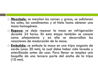 Mezclado: se mezclan las carnes y grasa, se adicionan
las sales, los condimentos y el hielo hasta obtener una
masa homogénea.
 Reposo: se deja reposar la masa en refrigeración
durante 24 horas. En esta etapa también se conoce
como añejamiento y en ella se desarrollan las
reacciones de maduración de la masa.
 Embutido: se embute la masa en una tripa angosta de
cerdo (unos 30 mm), la cual debe haber sido lavada y
esterilizada antes de usar. Para llenar se emplea una
boquilla de una tercera parte del ancho de la tripa
(10 mm).
 