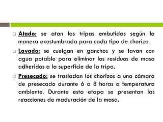  Atado: se atan las tripas embutidas según la
manera acostumbrada para cada tipo de chorizo.
 Lavado: se cuelgan en ganchos y se lavan con
agua potable para eliminar los residuos de masa
adheridos a la superficie de la tripa.
 Presecado: se trasladan los chorizos a una cámara
de presecado durante 6 a 8 horas a temperatura
ambiente. Durante esta etapa se presentan las
reacciones de maduración de la masa.
 