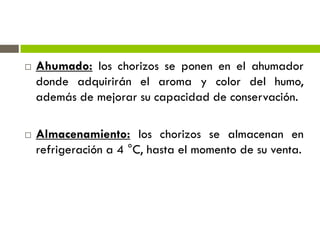  Ahumado: los chorizos se ponen en el ahumador
donde adquirirán el aroma y color del humo,
además de mejorar su capacidad de conservación.
 Almacenamiento: los chorizos se almacenan en
refrigeración a 4 °C, hasta el momento de su venta.
 
