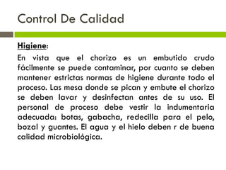 Control De Calidad
Higiene:
En vista que el chorizo es un embutido crudo
fácilmente se puede contaminar, por cuanto se deben
mantener estrictas normas de higiene durante todo el
proceso. Las mesa donde se pican y embute el chorizo
se deben lavar y desinfectan antes de su uso. El
personal de proceso debe vestir la indumentaria
adecuada: botas, gabacha, redecilla para el pelo,
bozal y guantes. El agua y el hielo deben r de buena
calidad microbiológica.
 