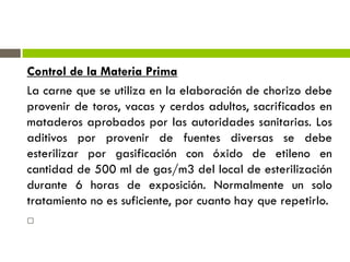 Control de la Materia Prima
La carne que se utiliza en la elaboración de chorizo debe
provenir de toros, vacas y cerdos adultos, sacrificados en
mataderos aprobados por las autoridades sanitarias. Los
aditivos por provenir de fuentes diversas se debe
esterilizar por gasificación con óxido de etileno en
cantidad de 500 ml de gas/m3 del local de esterilización
durante 6 horas de exposición. Normalmente un solo
tratamiento no es suficiente, por cuanto hay que repetirlo.

 